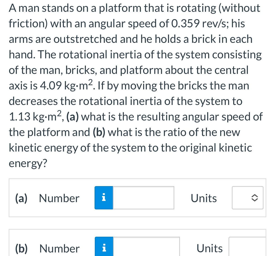 A man stands on a platform that is rotating (without friction) with an angular speed of 0.359 rev/s; his arms are outstretched and he holds a brick in each hand. The rotational inertia of the system consisting of the man, bricks, and platform about the central axis is 4.09 kg⋅m2. If by moving the bricks the man decreases the rotational inertia of the system to 1.13 kg⋅m2, (a) what is the resulting angular speed of the platform and (b) what is the ratio of the new kinetic energy of the system to the original kinetic energy? (a) Number Units (b) Number Units