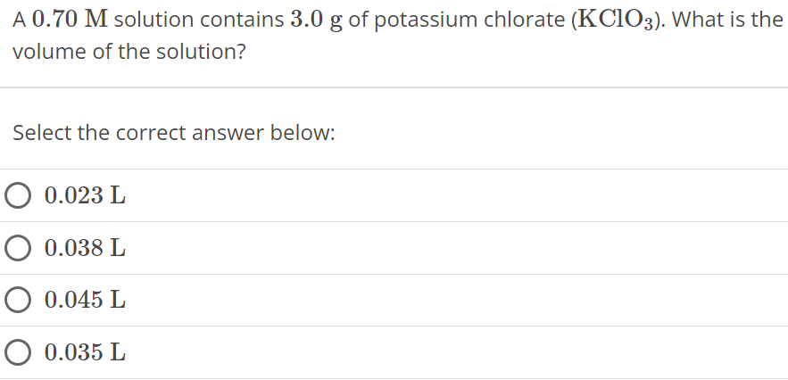 A 0.70 M solution contains 3.0 g of potassium chlorate (KClO3). What is the volume of the solution? Select the correct answer below: 0.023 L 0.038 L 0.045 L 0.035 L 