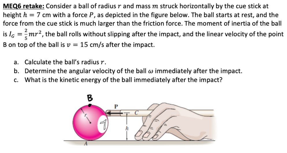 Consider a ball of radius r and mass m struck horizontally by the cue stick at height h = 7 cm with a force P, as depicted in the figure below. The ball starts at rest, and the force from the cue stick is much larger than the friction force. The moment of inertia of the ball is IG = 25 mr2, the ball rolls without slipping after the impact, and the linear velocity of the point B on top of the ball is v = 15 cm/s after the impact. a. Calculate the ball's radius r. b. Determine the angular velocity of the ball ω immediately after the impact. c. What is the kinetic energy of the ball immediately after the impact?