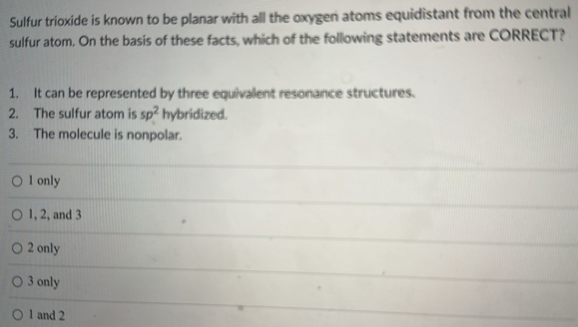 Sulfur trioxide is known to be planar with all the oxygen atoms equidistant from the central sulfur atom. On the basis of these facts, which of the following statements are CORRECT? 1. It can be represented by three equivalent resonance structures. 2. The sulfur atom is sp2 hybridized. The molecule is nonpolar. 1 only 1, 2, and 3 2 only 3 only 1 and 2 