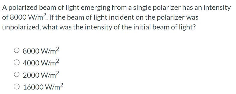 A polarized beam of light emerging from a single polarizer has an intensity of 8000 W/m2. If the beam of light incident on the polarizer was unpolarized, what was the intensity of the initial beam of light? 8000 W/m2 4000 W/m2 2000 W/m2 16000 W/m2