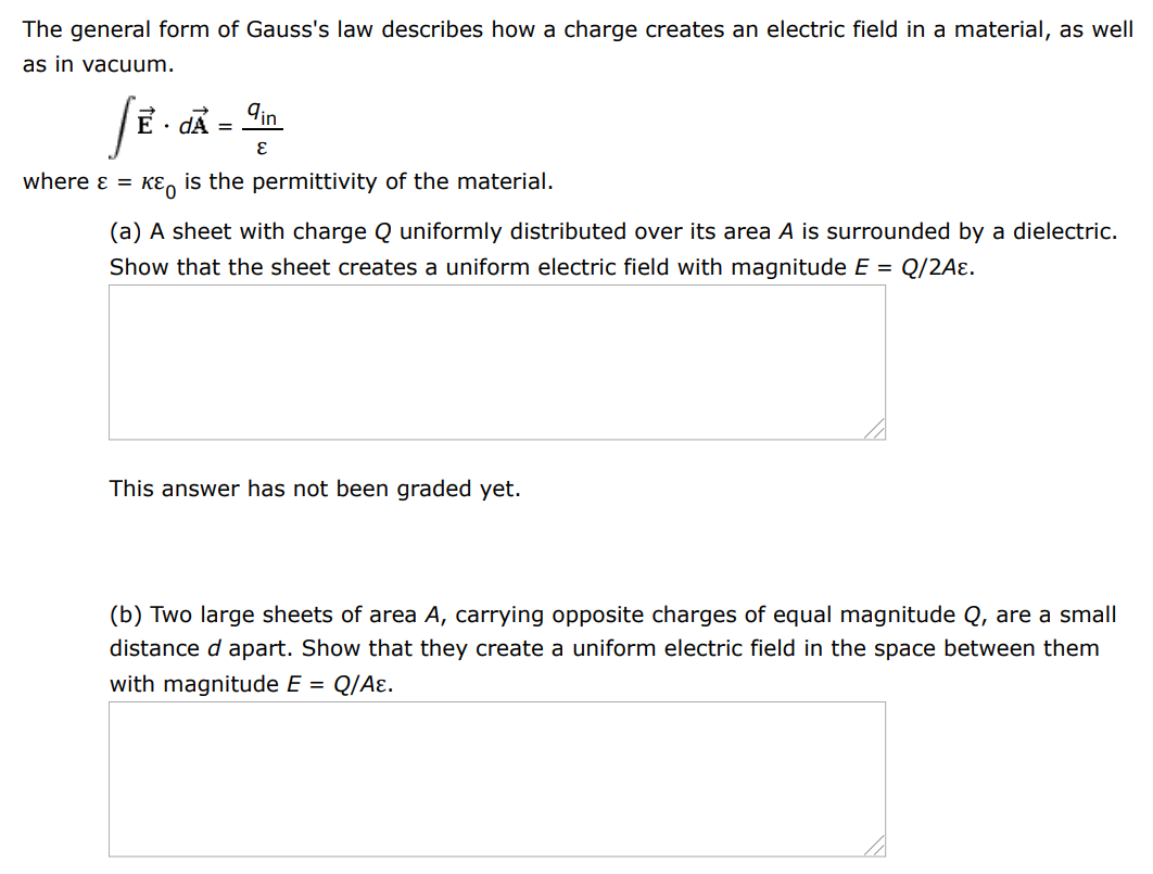 The general form of Gauss's law describes how a charge creates an electric field in a material, as well as in vacuum. ∫E→⋅dA→ = qin ε where ε = κε0 is the permittivity of the material. (a) A sheet with charge Q uniformly distributed over its area A is surrounded by a dielectric. Show that the sheet creates a uniform electric field with magnitude E = Q/2Aε. This answer has not been graded yet. (b) Two large sheets of area A, carrying opposite charges of equal magnitude Q, are a small distance d apart. Show that they create a uniform electric field in the space between them with magnitude E = Q/Aε. This answer has not been graded yet. (c) Assume that the negative plate is at zero potential. Show that the positive plate is at a potential Qd/Aε. This answer has not been graded yet. (d) Show that the capacitance of the pair of plates is given by C = Aε/d = κAε0/d. 