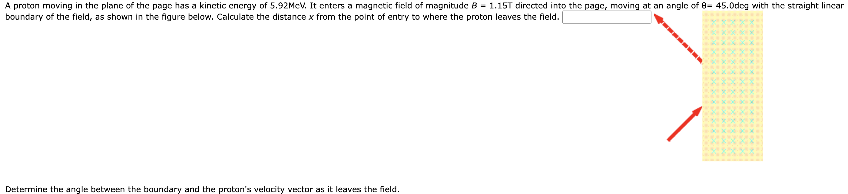 A proton moving in the plane of the page has a kinetic energy of 5.92 MeV. It enters a magnetic field of magnitude B = 1.15 T directed into the page, moving at an angle of θ = 45.0 deg with the straight linear boundary of the field, as shown in the figure below. Calculate the distance x from the point of entry to where the proton leaves the field. Determine the angle between the boundary and the proton's velocity vector as it leaves the field.