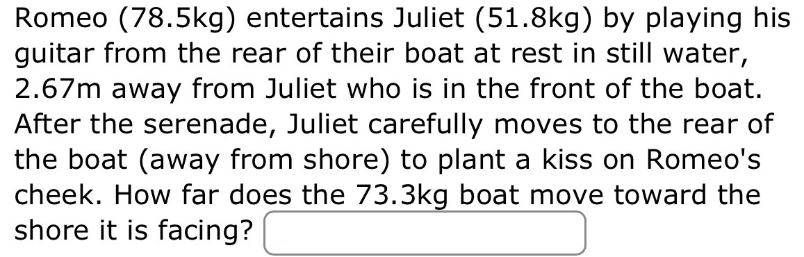 Romeo (78.5 kg) entertains Juliet (51.8 kg) by playing his guitar from the rear of their boat at rest in still water, 2.67 m away from Juliet who is in the front of the boat. After the serenade, Juliet carefully moves to the rear of the boat (away from shore) to plant a kiss on Romeo's cheek. How far does the 73.3 kg boat move toward the shore it is facing?