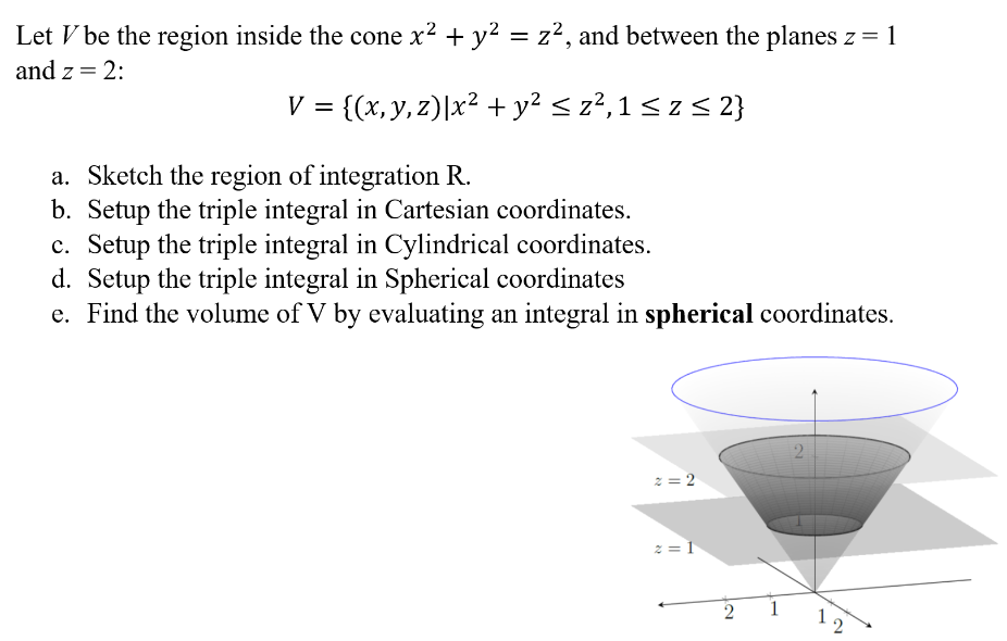 Let V be the region inside the cone x2+y2 = z2, and between the planes z = 1 and z = 2: V = {(x, y, z)∣x2 + y2 ≤ z2, 1 ≤ z ≤ 2} a. Sketch the region of integration R. b. Setup the triple integral in Cartesian coordinates. c. Setup the triple integral in Cylindrical coordinates. d. Setup the triple integral in Spherical coordinates e. Find the volume of V by evaluating an integral in spherical coordinates.