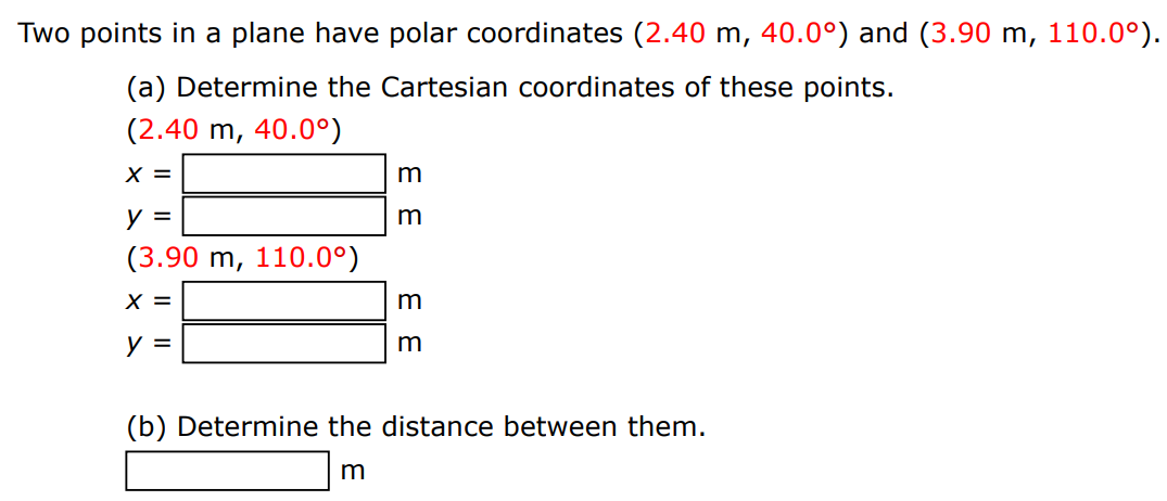 Two points in a plane have polar coordinates (2.40 m, 40.0∘) and (3.90 m, 110.0∘). (a) Determine the Cartesian coordinates of these points. (2.40 m, 40.0∘)x = m y = m (3.90 m, 110.0∘)x = m y = m (b) Determine the distance between them. m