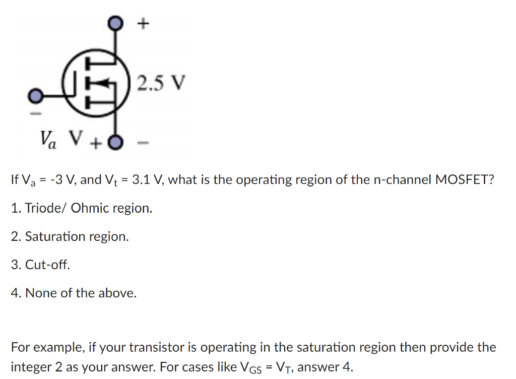 If Va = −3 V, and Vt = 3.1 V, what is the operating region of the n-channel MOSFET? Triode/ Ohmic region. Saturation region. Cut-off. None of the above. For example, if your transistor is operating in the saturation region then provide the integer 2 as your answer. For cases like VGS = VT, answer 4. 