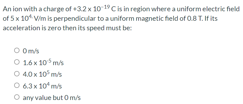 An ion with a charge of +3.2×10−19 C is in region where a uniform electric field of 5×104 V/m is perpendicular to a uniform magnetic field of 0.8 T. If its acceleration is zero then its speed must be: 0 m/s 1.6×10−5 m/s 4.0×105 m/s 6.3×104 m/s any value but 0 m/s