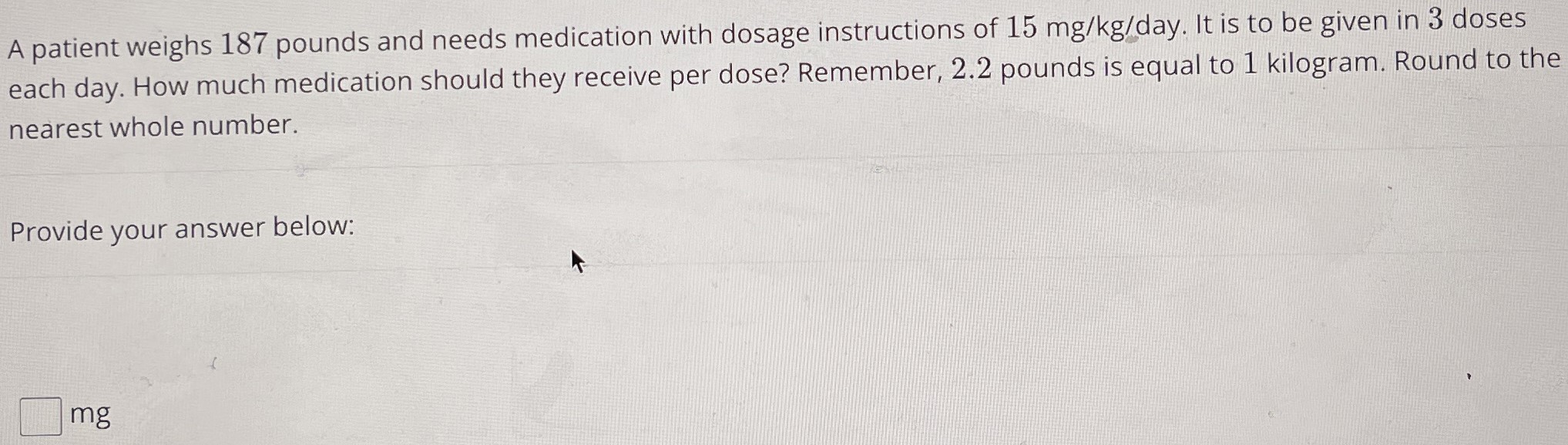 A patient weighs 187 pounds and needs medication with dosage instructions of 15 mg/kg/day. It is to be given in 3 doses each day. How much medication should they receive per dose? Remember, 2.2 pounds is equal to 1 kilogram. Round to the nearest whole number. Provide your answer below: mg