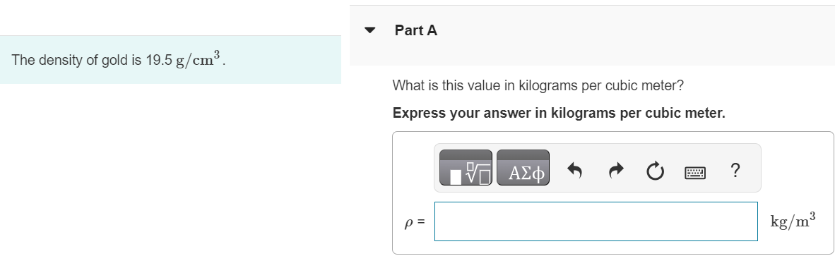 The density of gold is 19.5 g/cm3. Part A What is this value in kilograms per cubic meter? Express your answer in kilograms per cubic meter. 