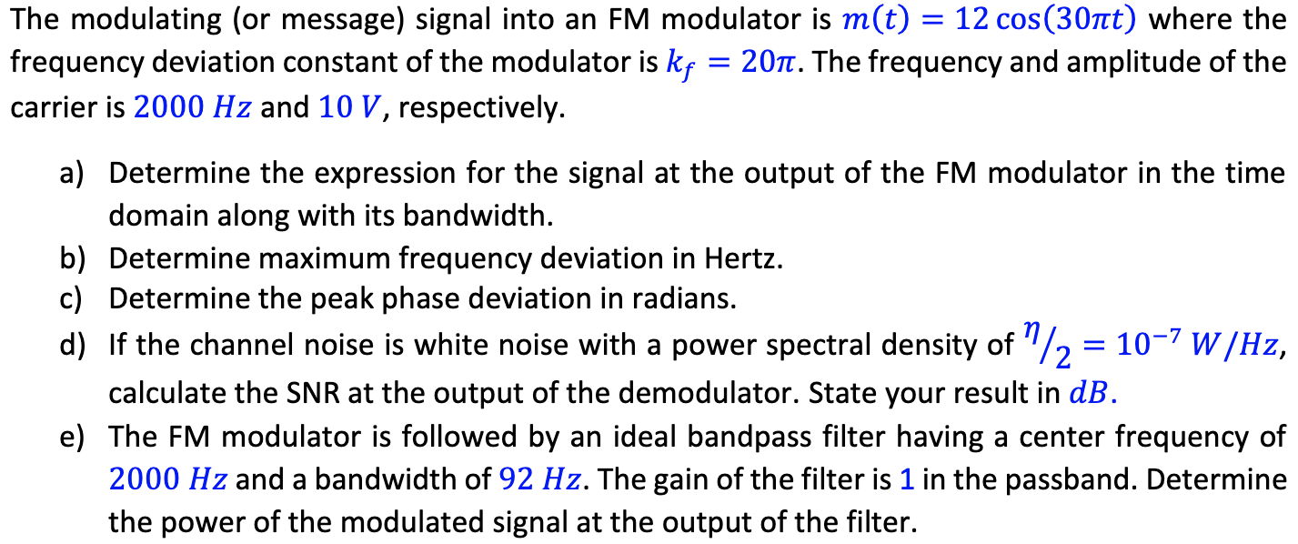 The modulating (or message) signal into an FM modulator is m(t) = 12cos⁡(30πt) where the frequency deviation constant of the modulator is kf = 20π. The frequency and amplitude of the carrier is 2000 Hz and 10 V, respectively. a) Determine the expression for the signal at the output of the FM modulator in the time domain along with its bandwidth. b) Determine maximum frequency deviation in Hertz. c) Determine the peak phase deviation in radians. d) If the channel noise is white noise with a power spectral density of η/2 = 10−7 W/Hz, calculate the SNR at the output of the demodulator. State your result in dB. e) The FM modulator is followed by an ideal bandpass filter having a center frequency of 2000 Hz and a bandwidth of 92 Hz. The gain of the filter is 1 in the passband. Determine the power of the modulated signal at the output of the filter.