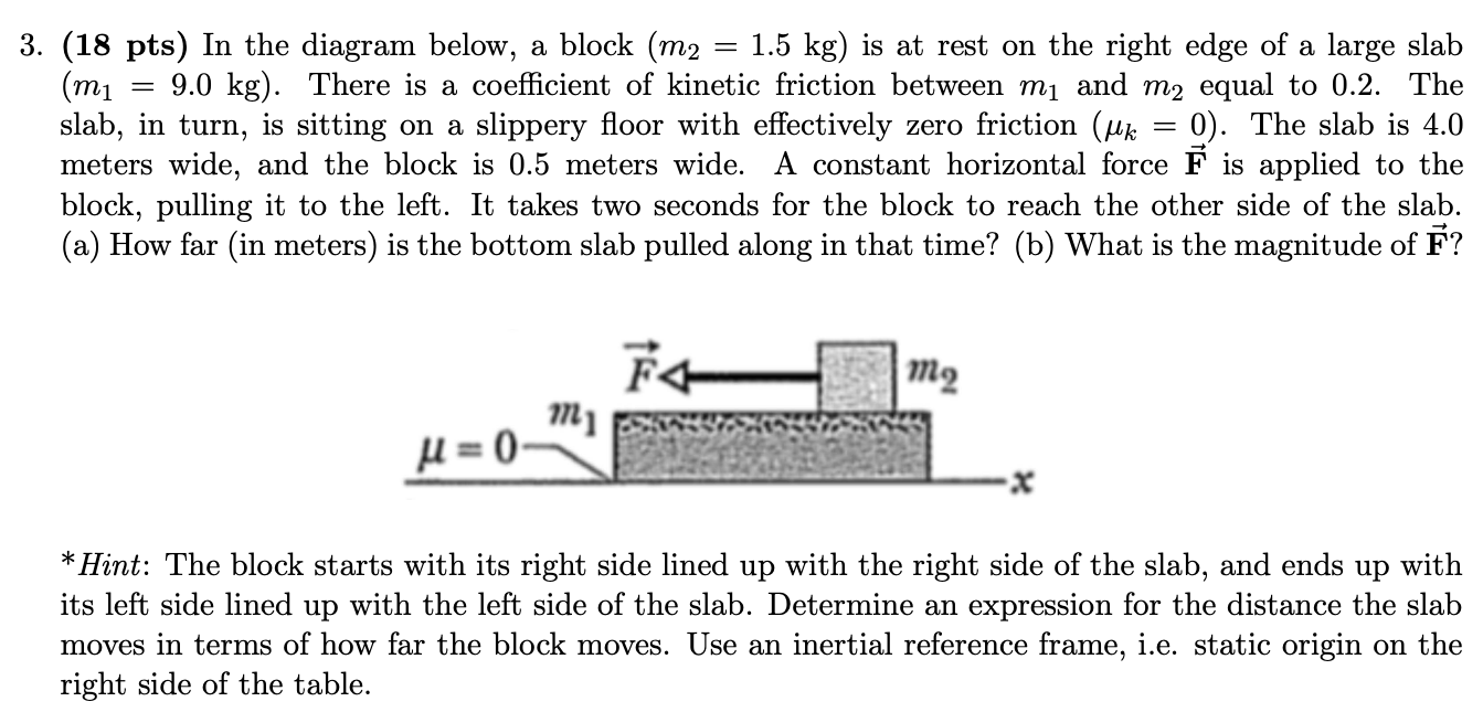 3. (18 pts) In the diagram below, a block (m2 = 1.5 kg) is at rest on the right edge of a large slab (m1 = 9.0 kg). There is a coefficient of kinetic friction between m1 and m2 equal to 0.2. The slab, in turn, is sitting on a slippery floor with effectively zero friction (μk = 0). The slab is 4.0 meters wide, and the block is 0.5 meters wide. A constant horizontal force F→ is applied to the block, pulling it to the left. It takes two seconds for the block to reach the other side of the slab. (a) How far (in meters) is the bottom slab pulled along in that time? (b) What is the magnitude of F→? *Hint: The block starts with its right side lined up with the right side of the slab, and ends up with its left side lined up with the left side of the slab. Determine an expression for the distance the slab moves in terms of how far the block moves. Use an inertial reference frame, i. e. static origin on the right side of the table.