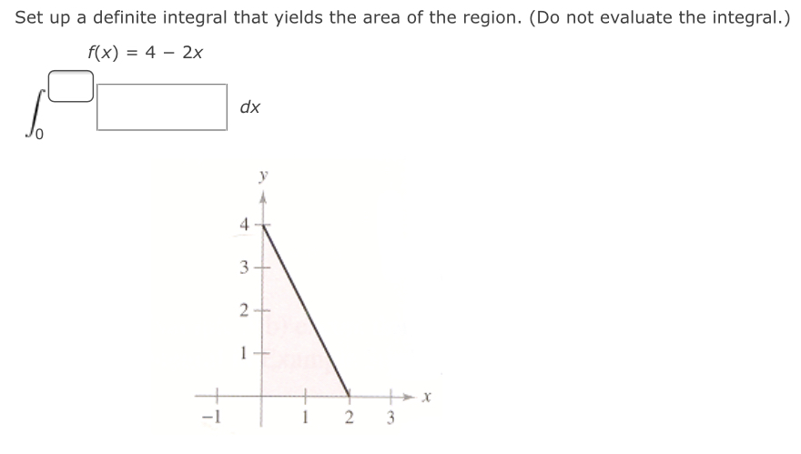 Set up a definite integral that yields the area of the region. (Do not evaluate the integral.) f(x) = 4 = 2x dx