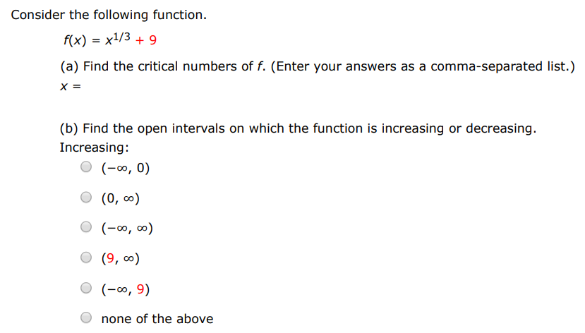 Consider the following function. f(x) = x1/3 + 9 (a) Find the critical numbers of f. (Enter your answers as a comma-separated list.) x = (b) Find the open intervals on which the function is increasing or decreasing. Increasing: (−∞, 0) (0, ∞) (−∞, ∞) (9, ∞) (−∞, 9) none of the above Decreasing: (−∞, 0) (0, ∞) (−∞, ∞) (9, ∞) (−∞, 9) none of the above (c) Apply the First Derivative Test to identify the relative extremum. (If an answer does not exist, enter DNE.) relative maximum (x, y) = (  ) relative minimum (x, y) = (  ) (d) Use a graphing utility to confirm your results.