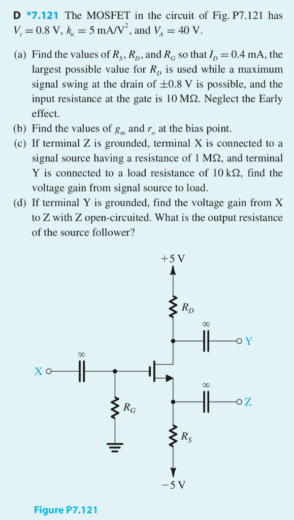 D *7.121 The MOSFET in the circuit of Fig. P7.121 has Vt = 0.8 V, kn = 5 mA/V2, and VA = 40 V. (a) Find the values of RS, RD, and RG so that ID = 0.4 mA, the largest possible value for RD is used while a maximum signal swing at the drain of ±0.8 V is possible, and the input resistance at the gate is 10 MΩ. Neglect the Early effect. (b) Find the values of gm and ro at the bias point. (c) If terminal Z is grounded, terminal X is connected to a signal source having a resistance of 1 MΩ, and terminal Y is connected to a load resistance of 10 kΩ, find the voltage gain from signal source to load. (d) If terminal Y is grounded, find the voltage gain from X to Z with Z open-circuited. What is the output resistance of the source follower? Figure P7.121 (e) If terminal X is grounded and terminal Z is connected to a current source delivering a signal current of 50 μA and having a resistance of 100 kΩ, find the voltage signal that can be measured at Y. For simplicity, neglect the effect of ro.