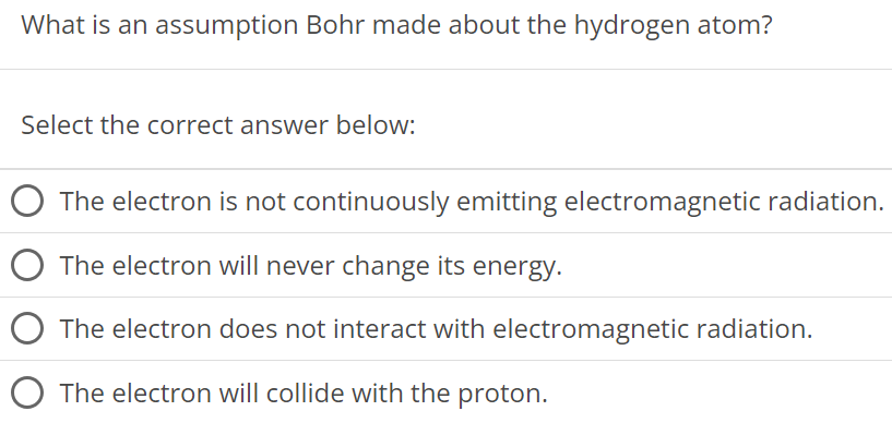 What is an assumption Bohr made about the hydrogen atom? Select the correct answer below: The electron is not continuously emitting electromagnetic radiation. The electron will never change its energy. The electron does not interact with electromagnetic radiation. The electron will collide with the proton. 