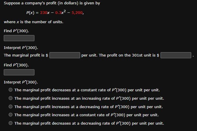 Suppose a company's profit (in dollars) is given by P(x) = 230x − 0.3x2 − 5,200, where x is the number of units. Find P′(300). Interpret P′(300). The marginal profit is $ per unit. The profit on the 301st unit is $ . Find P′′(300). Interpret P′′(300). The marginal profit decreases at a constant rate of P′′(300) per unit per unit. The marginal profit increases at an increasing rate of P′′(300) per unit per unit. The marginal profit increases at a decreasing rate of P′′(300) per unit per unit. The marginal profit increases at a constant rate of P′′(300) per unit per unit. The marginal profit decreases at a decreasing rate of P′′(300) per unit per unit.