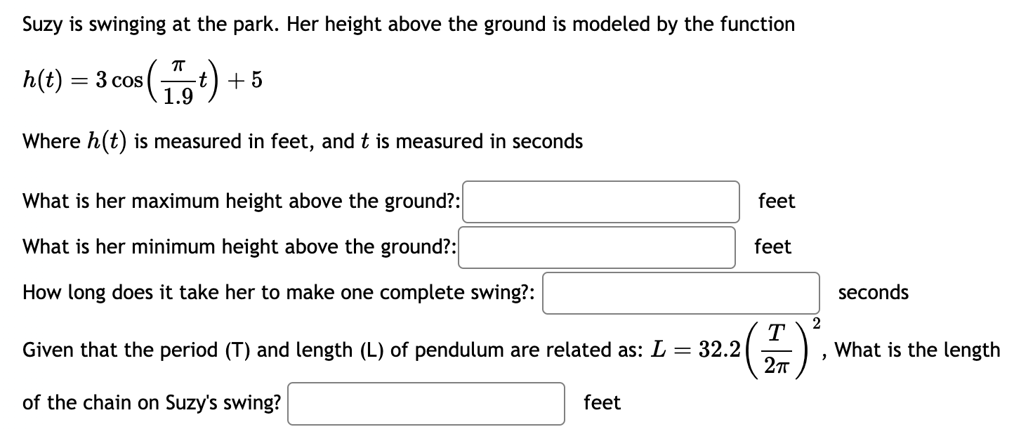 Suzy is swinging at the park. Her height above the ground is modeled by the function h(t) = 3 cos⁡(π 1.9 t)+5 Where h(t) is measured in feet, and t is measured in seconds What is her maximum height above the ground? : feet What is her minimum height above the ground? : feet How long does it take her to make one complete swing? : seconds Given that the period (T) and length (L) of pendulum are related as: L = 32.2(T 2π)2, What is the length of the chain on Suzy's swing? feet 