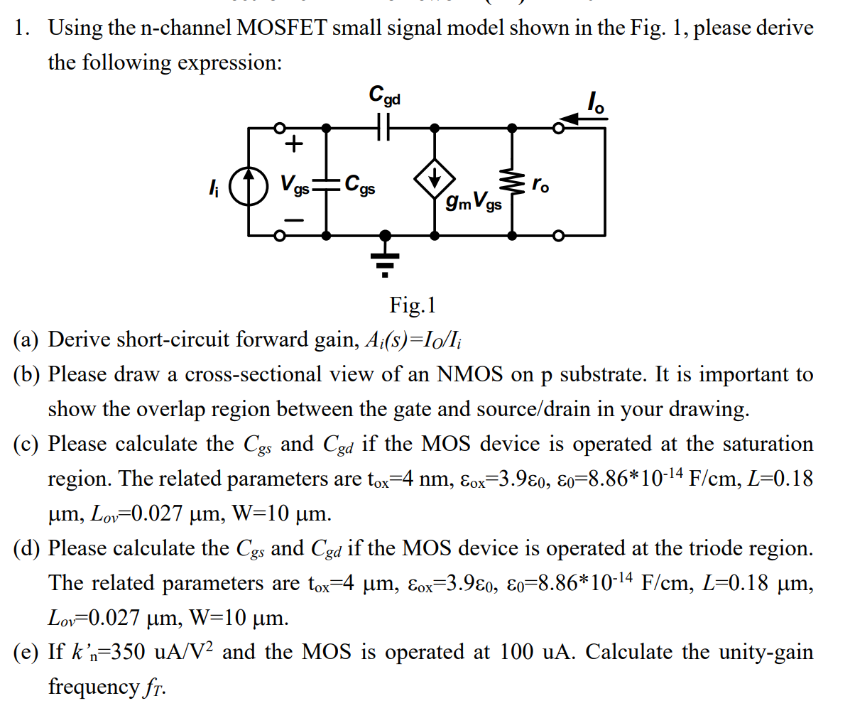 Using the n-channel MOSFET small signal model shown in the Fig. 1, please derive the following expression: Fig. 1 (a) Derive short-circuit forward gain, Ai(s) = IO/Ii (b) Please draw a cross-sectional view of an NMOS on p substrate. It is important to show the overlap region between the gate and source/drain in your drawing. (c) Please calculate the Cgs and Cgd if the MOS device is operated at the saturation region. The related parameters are tox = 4 nm, εox = 3. 9ε0, ε0 = 8. 86∗10−14 F/cm, L = 0. 18 μm, Lov = 0. 027 μm, W = 10 μm. (d) Please calculate the Cgs and Cgd if the MOS device is operated at the triode region. The related parameters are tox = 4 μm, εox = 3. 9ε0, ε0 = 8. 86∗10−14 F/cm, L = 0. 18 μm, Lov = 0. 027 μm, W = 10 μm. (e) If kn′ = 350 uA/V2 and the MOS is operated at 100 uA. Calculate the unity-gain frequency fT. 