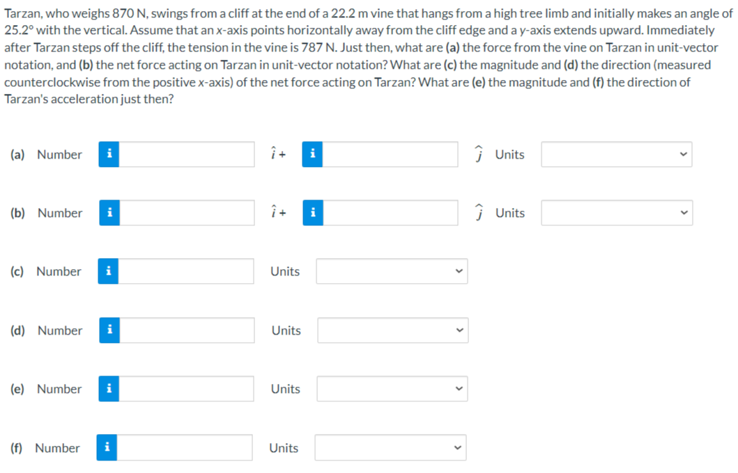Tarzan, who weighs 870 N, swings from a cliff at the end of a 22.2 m vine that hangs from a high tree limb and initially makes an angle of 25.2∘ with the vertical. Assume that an x-axis points horizontally away from the cliff edge and a y-axis extends upward. Immediately after Tarzan steps off the cliff, the tension in the vine is 787 N. Just then, what are (a) the force from the vine on Tarzan in unit-vector notation, and (b) the net force acting on Tarzan in unit-vector notation? What are (c) the magnitude and (d) the direction (measured counterclockwise from the positive x-axis) of the net force acting on Tarzan? What are (e) the magnitude and (f) the direction of Tarzan's acceleration just then? (a) Number i^ + j^ Units (b) Number i^ + j^ Units (c) Number Units (d) Number Units (e) Number Units (f) Number Units