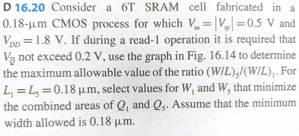 D 16.20 Consider a 6 T SRAM cell fabricated in a 0.18−μm CMOS process for which Vtn = |Vtp| = 0.5 V and VDD = 1.8 V. If during a read-1 operation it is required that VQ¯ not exceed 0.2 V, use the graph in Fig. 16.14 to determine the maximum allowable value of the ratio (W/L)5/(W/L)1. For L1 = L5 = 0.18 μm, select values for W1 and W5 that minimize the combined areas of Q1 and Q5. Assume that the minimum width allowed is 0.18 μm.