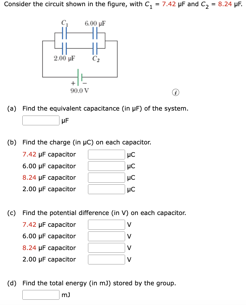 Consider the circuit shown in the figure, with C1 = 7.42 μF and C2 = 8.24 μF. (a) Find the equivalent capacitance (in μF) of the system. μF (b) Find the charge (in μC) on each capacitor. 7.42 μF capacitor μC 6.00 μF capacitor μC 8.24 μF capacitor μC 2.00 μF capacitor μC (c) Find the potential difference (in V) on each capacitor. 7.42 μF capacitor V 6.00 μF capacitor ◻ V 8.24 μF capacitor V 2.00 μF capacitor V (d) Find the total energy (in mJ) stored by the group. mJ