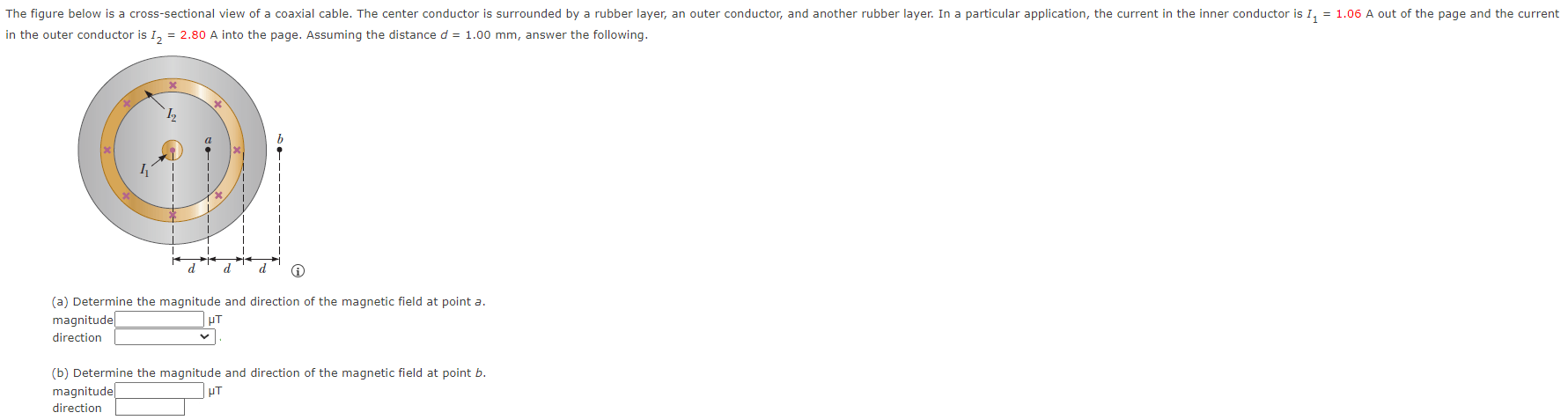 The figure below is a cross-sectional view of a coaxial cable- The center conductor is surrounded by rubber layer; an outer conductor; and another rubber layer: In a particular application, the current in the inner conductor is 1.06 A out of the page and the current in the outer conductor is I2 = 2.80 A into the page. Assuming the distance d = 1.00 mm, answer the following. (a) Determine the magnitude and direction of the magnetic field at point a. magnitude μT direction (b) Determine the magnitude and direction of the magnetic field at point b. magnitude μT direction