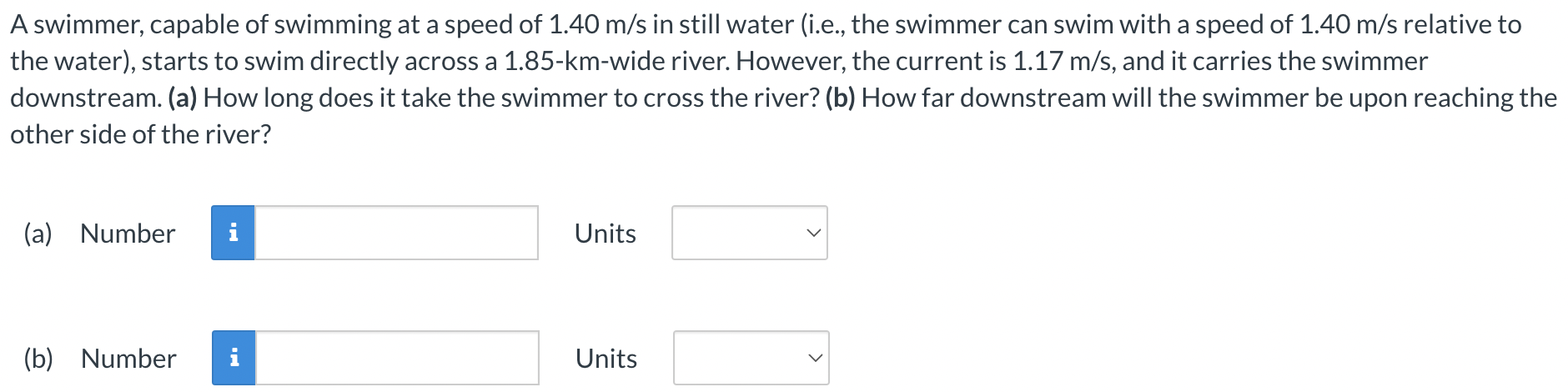 A swimmer, capable of swimming at a speed of 1.40 m/s in still water (i.e., the swimmer can swim with a speed of 1.40 m/s relative to the water), starts to swim directly across a 1.85-km-wide river. However, the current is 1.17 m/s, and it carries the swimmer downstream. (a) How long does it take the swimmer to cross the river? (b) How far downstream will the swimmer be upon reaching the other side of the river? (a) Number Units (b) Number Units