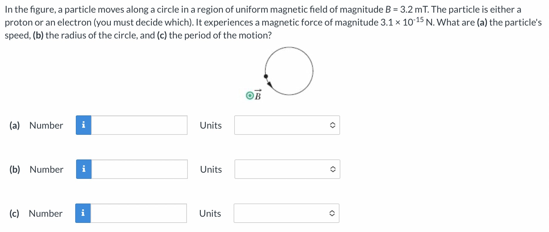 In the figure, a particle moves along a circle in a region of uniform magnetic field of magnitude B = 3.2 mT. The particle is either a proton or an electron (you must decide which). It experiences a magnetic force of magnitude 3.1×10−15 N. What are (a) the particle's speed, (b) the radius of the circle, and (c) the period of the motion? (a) Number Units (b) Number Units (c) Number Units