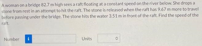 A woman on a bridge 82.7 m high sees a raft floating at a constant speed on the river below. She drops a stone from rest in an attempt to hit the raft. The stone is released when the raft has 9.67 m more to travel before passing under the bridge. The stone hits the water 3.51 m in front of the raft. Find the speed of the raft. Number Units