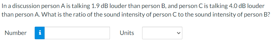 In a discussion person A is talking 1.9 dB louder than person B, and person C is talking 4.0 dB louder than person A. What is the ratio of the sound intensity of person C to the sound intensity of person B? Number Units