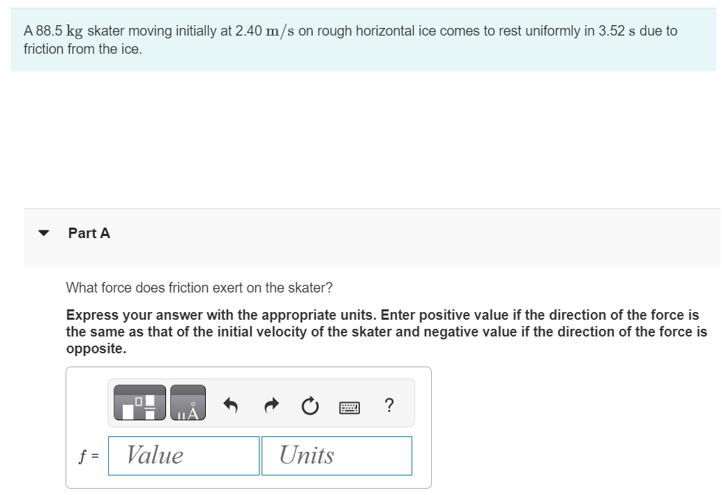 A 88.5 kg skater moving initially at 2.40 m/s on rough horizontal ice comes to rest uniformly in 3.52 s due to friction from the ice. Part A What force does friction exert on the skater? Express your answer with the appropriate units. Enter positive value if the direction of the force is the same as that of the initial velocity of the skater and negative value if the direction of the force is opposite.