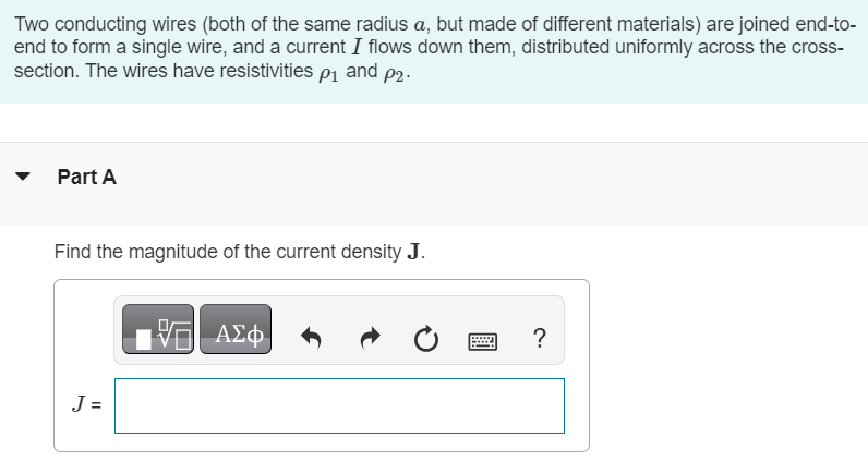 Two conducting wires (both of the same radius a, but made of different materials) are joined end-to-end to form a single wire, and a current I flows down them, distributed uniformly across the cross-section. The wires have resistivities ρ1 and ρ2. Part A Find the magnitude of the current density J. Part B Find the magnitudes of the electric fields E1 and E2 in each part of the wire. Write your two solutions in terms of the given quantities, and separated by a comma. E1, E2 = ? Part C What is the total amount of charge Q located at the junction? 