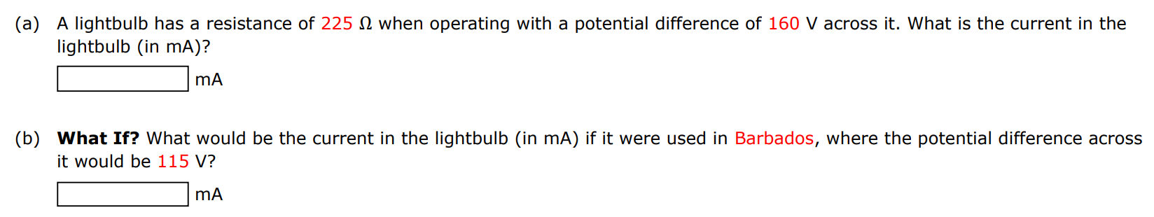 (a) A lightbulb has a resistance of 225 Ω when operating with a potential difference of 160 V across it. What is the current in the lightbulb (in mA)? mA (b) What If? What would be the current in the lightbulb (in mA ) if it were used in Barbados, where the potential difference across it would be 115 V? mA 