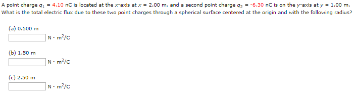 A point charge q1 = 4.10 nC is located at the x-axis at x = 2.00 m, and a second point charge q2 = −6.30 nC is on the y-axis at y = 1.00 m. What is the total electric flux due to these two point charges through a spherical surface centered at the origin and with the following radius? (a) 0.500 m N⋅m2 /C (b) 1.50 m N⋅m2 /C (c) 2.50 m N⋅m2 /C