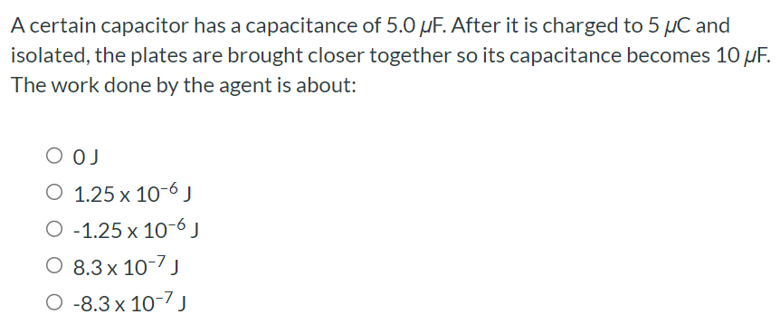 A certain capacitor has a capacitance of 5.0 μF. After it is charged to 5 μC and isolated, the plates are brought closer together so its capacitance becomes 10 μF. The work done by the agent is about: 0 J 1.25×10−6 J −1.25×10−6 J 8.3×10−7 J −8.3×10−7 J