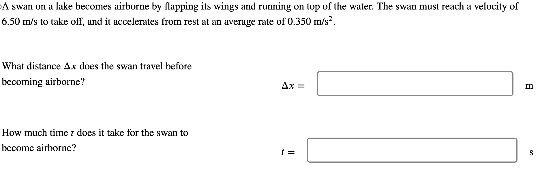 A swan on a lake becomes airborne by flapping its wings and running on top of the water. The swan must reach a velocity of 6.50 m/s to take off, and it accelerates from rest at an average rate of 0.350 m/s2. What distance Δx does the swan travel before becoming airborne? Δx = m How much time t does it take for the swan to become airborne? t = s