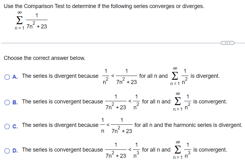 Use the Comparison Test to determine if the following series converges or diverges. ∑n = 1∞17 n2+23 Choose the correct answer below. A. The series is divergent because 1 n2 < 17 n2+23 for all n and ∑n = 1∞1 n2 is divergent. B. The series is convergent because 17 n2+23 < 1 n2 for all n and ∑n = 1∞1 n2 is convergent. C. The series is divergent because 1 n < 17 n2+23 for all n and the harmonic series is divergent. D. The series is convergent because 17 n2+23 < 1 n3 for all n and ∑n = 1∞1 n3 is convergent. 