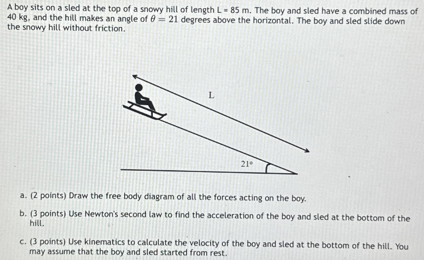 A boy sits on a sled at the top of a snowy hill of length L = 85 m. The boy and sled have a combined mass of 40 kg, and the hill makes an angle of θ = 21 degrees above the horizontal. The boy and sled slide down the snowy hill without friction. a. (2 points) Draw the free body diagram of all the forces acting on the boy. b. (3 points) Use Newton's second law to find the acceleration of the boy and sled at the bottom of the hill. c. (3 points) Use kinematics to calculate the velocity of the boy and sled at the bottom of the hill. You may assume that the boy and sled started from rest.