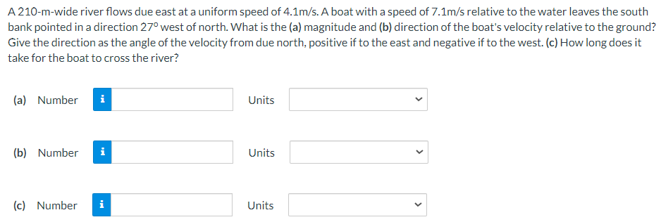 A 210-m-wide river flows due east at a uniform speed of 4.1 m/s. A boat with a speed of 7.1 m/s relative to the water leaves the south bank pointed in a direction 27∘ west of north. What is the (a) magnitude and (b) direction of the boat's velocity relative to the ground? Give the direction as the angle of the velocity from due north, positive if to the east and negative if to the west. (c) How long does it take for the boat to cross the river? (a) Number Units (b) Number Units (c) Number Units