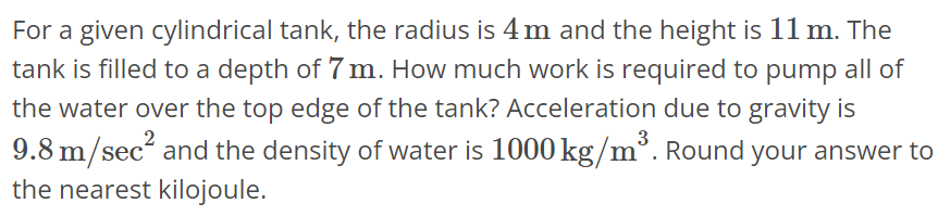 For a given cylindrical tank, the radius is 4 m and the height is 11 m. The tank is filled to a depth of 7 m. How much work is required to pump all of the water over the top edge of the tank? Acceleration due to gravity is 9.8 m/sec^2 and the density of water is 1000 kg/m^3. Round your answer to the nearest kilojoule.