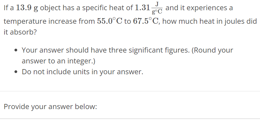 If a 13.9 g object has a specific heat of 1.31 J g∘C and it experiences a temperature increase from 55.0∘C to 67.5∘C, how much heat in joules did it absorb? Your answer should have three significant figures. (Round your answer to an integer. ) Do not include units in your answer. Provide your answer below: 