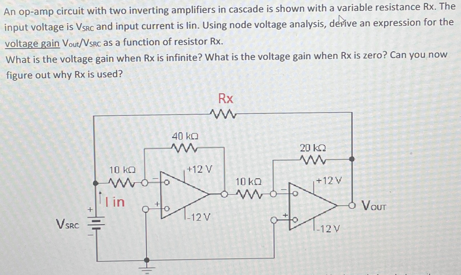 An op-amp circuit with two inverting amplifiers in cascade is shown with a variable resistance Rx. The input voltage is VSRC and input current is lin. Using node voltage analysis, derive an expression for the voltage gain Vout/VSRC as a function of resistor Rx. What is the voltage gain when Rx is infinite? What is the voltage gain when Rx is zero? Can you now figure out why Rx is used? 