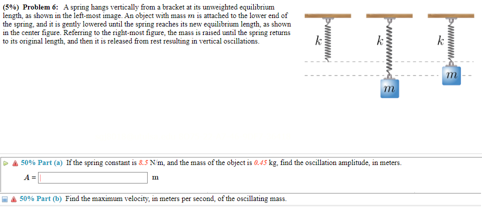 A spring hangs vertically from a bracket at its unweighted equilibrium length, as shown in the left-most image. An object with mass m is attached to the lower end of the spring, and it is gently lowered until the spring reaches its new equilibrium length, as shown in the center figure. Referring to the right-most figure, the mass is raised until the spring returns to its original length, and then it is released from rest resulting in vertical oscillations. 50% Part (a) If the spring constant is 8.5 N/m, and the mass of the object is 0.45 kg, find the oscillation amplitude, in meters. A = m 50% Part (b) Find the maximum velocity, in meters per second, of the oscillating mass.