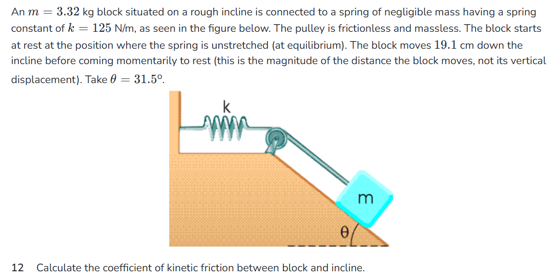 An m = 3.32 kg block situated on a rough incline is connected to a spring of negligible mass having a spring constant of k = 125 N/m, as seen in the figure below. The pulley is frictionless and massless. The block starts at rest at the position where the spring is unstretched (at equilibrium). The block moves 19.1 cm down the incline before coming momentarily to rest (this is the magnitude of the distance the block moves, not its vertical displacement). Take θ = 31.5∘. 12 Calculate the coefficient of kinetic friction between block and incline.