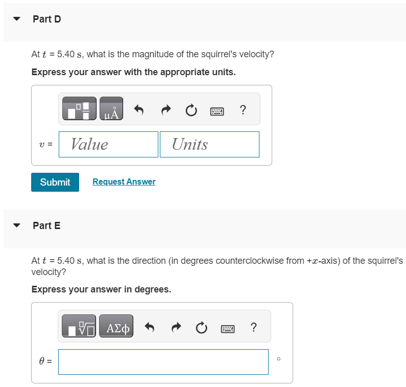 The position of a squirrel running in a park is given by Part A What is vx(t), the x-component of the velocity of the squirrel, as a function of time? r→ = [(0.280 m/s)t + (0.0360 m/s2)t2]i^ + (0.0190 m/s3)t3 j^. vx(t) = (0.0720 m/s2)t vx(t) = 0.280 m/s vx(t) = (0.280 m/s)t + (0.0360 m/s2)t2 vx(t) = 0.280 m/s + (0.0720 m/s2)t Part B What is vy(t), the y-component of the velocity of the squirrel, as a function of time? vy(t) = (0.0570 m/s2)t2 vy(t) = (0.0570 m/s3)t vy(t) = (0.0570 m/s3)t + (0.0720 m/s2)t2 vy(t) = (0.0570 m/s3)t2 Submit Request Answer Part C At t = 5.40 s, how far is the squirrel from its initial position? Express your answer with the appropriate units. r = Value Units Part D At t = 5.40 s, what is the magnitude of the squirrel's velocity? Express your answer with the appropriate units. v = Value Units Units Submit Request Answer Part E At t = 5.40 s, what is the direction (in degrees counterclockwise from +x-axis) of the squirrel's velocity? Express your answer in degrees.