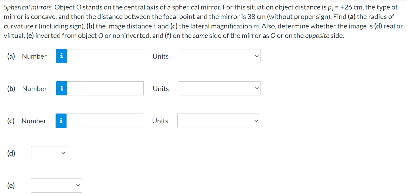 Spherical mirrors. Object O stands on the central axis of a spherical mirror. For this situation object distance is ps = +26 cm, the type of mirror is concave, and then the distance between the focal point and the mirror is 38 cm (without proper sign). Find (a) the radius of curvature r (including sign), (b) the image distance i, and (c) the lateral magnification m. Also, determine whether the image is (d) real or virtual, (e) inverted from object O or noninverted, and (f) on the same side of the mirror as O or on the opposite side. (a) Number Units (b) Number Units (c) Number Units (d) (e)