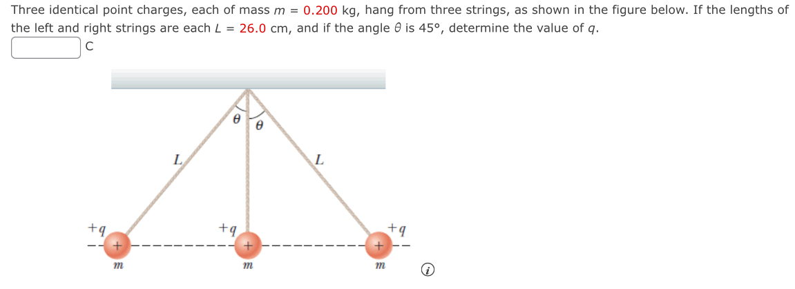 Three identical point charges, each of mass m = 0.200 kg, hang from three strings, as shown in the figure below. If the lengths of the left and right strings are each L = 26.0 cm, and if the angle θ is 45∘, determine the value of q. C