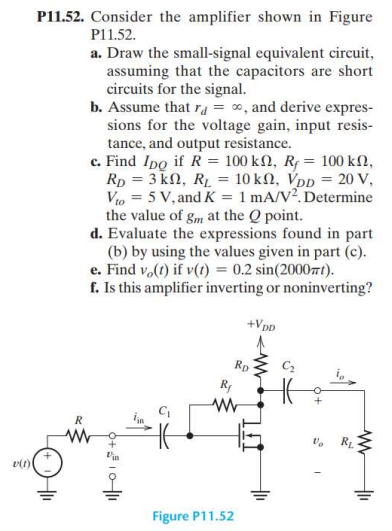 P11.52. Consider the amplifier shown in Figure P11.52. a. Draw the small-signal equivalent circuit, assuming that the capacitors are short circuits for the signal. b. Assume that rd = ∞, and derive expressions for the voltage gain, input resistance, and output resistance. c. Find IDQ if R = 100 kΩ, Rf = 100 kΩ, RD = 3 kΩ, RL = 10 kΩ, VDD = 20 V, Vto = 5 V, and K = 1 mA/V2. Determine the value of gm at the Q point. d. Evaluate the expressions found in part (b) by using the values given in part (c). e. Find vo(t) if v(t) = 0.2 sin⁡(2000πt). f. Is this amplifier inverting or noninverting? Figure P11.52