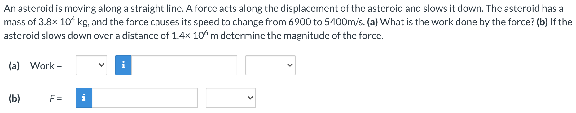 An asteroid is moving along a straight line. A force acts along the displacement of the asteroid and slows it down. The asteroid has a mass of 3.8×104 kg, and the force causes its speed to change from 6900 to 5400 m/s. (a) What is the work done by the force? (b) If the asteroid slows down over a distance of 1.4×106 m determine the magnitude of the force. (a) Work = (b) F =